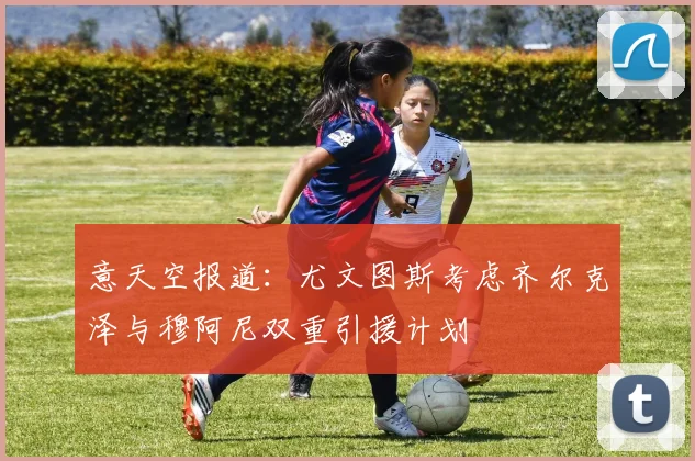 意天空报道：尤文图斯考虑齐尔克泽与穆阿尼双重引援计划
