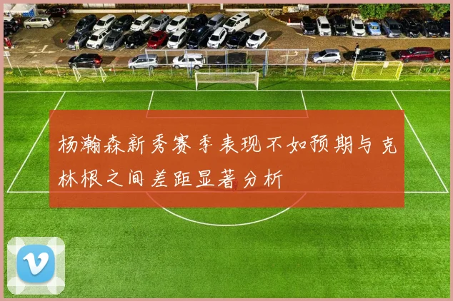 杨瀚森新秀赛季表现不如预期与克林根之间差距显著分析