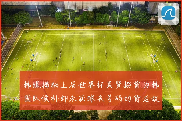 韩媒揭秘上届世界杯吴贤揆曾为韩国队候补却未获球衣号码的背后故事