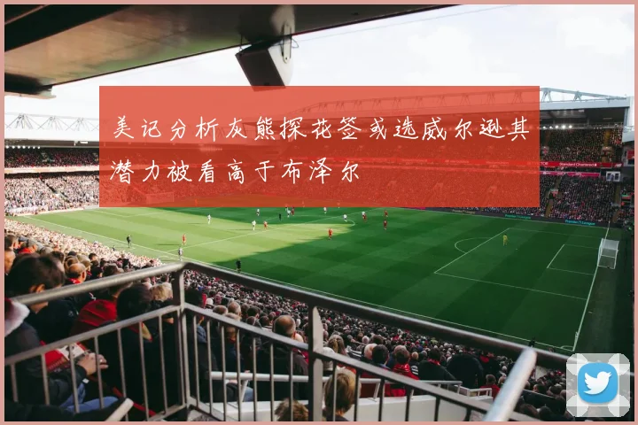 美记分析灰熊探花签或选威尔逊其潜力被看高于布泽尔