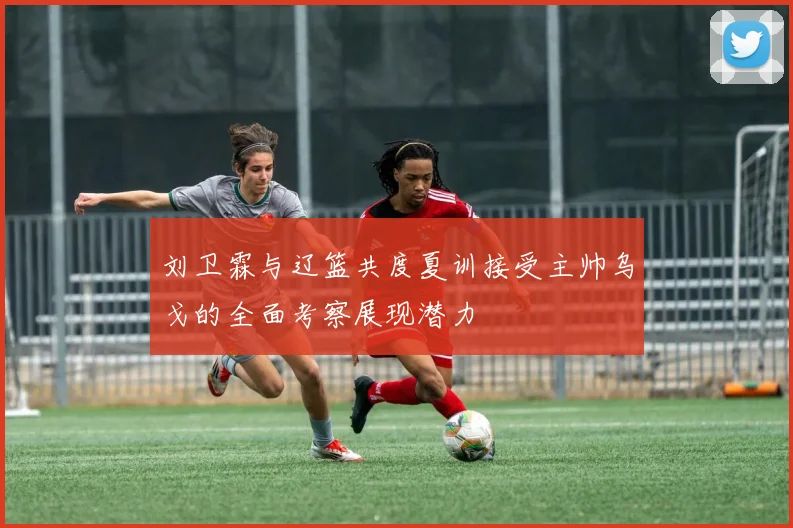 刘卫霖与辽篮共度夏训接受主帅乌戈的全面考察展现潜力