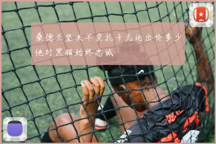 桑德兰坚决不卖扎卡无论出价多少他对黑猫始终忠诚