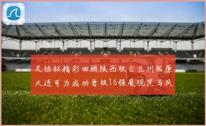足协杯精彩回顾陕西联合兰州陇原大连可为成功晋级16强展现黑马风采