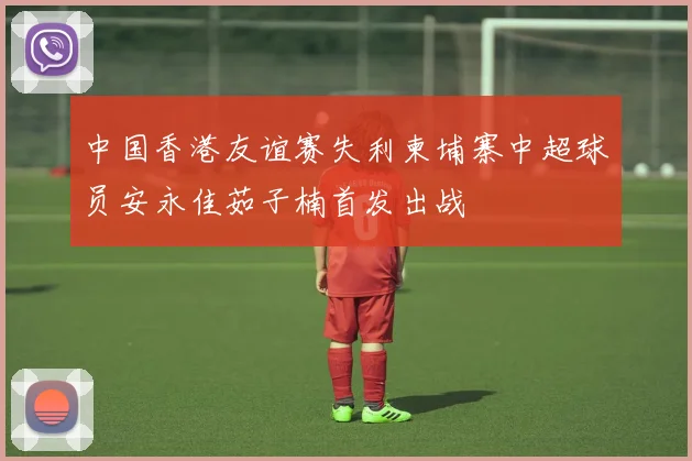 中国香港友谊赛失利柬埔寨中超球员安永佳茹子楠首发出战