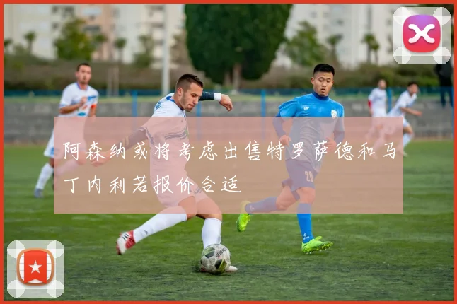 阿森纳或将考虑出售特罗萨德和马丁内利若报价合适