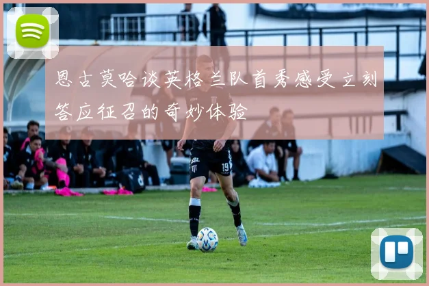 恩古莫哈谈英格兰队首秀感受立刻答应征召的奇妙体验
