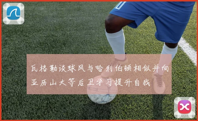 瓦格勒谈球风与哈利伯顿相似并向亚历山大等后卫学习提升自我