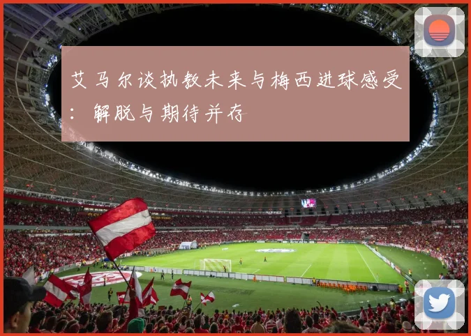 艾马尔谈执教未来与梅西进球感受：解脱与期待并存