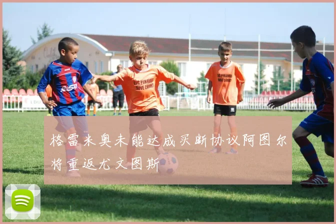 格雷米奥未能达成买断协议阿图尔将重返尤文图斯