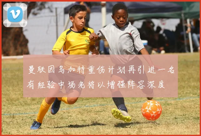 曼联因乌加特重伤计划再引进一名有经验中场老将以增强阵容深度
