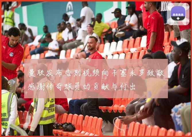 曼联发布告别视频向卡塞米罗致敬感谢传奇球员的贡献与付出